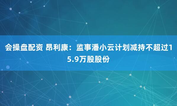 会操盘配资 昂利康：监事潘小云计划减持不超过15.9万股股份
