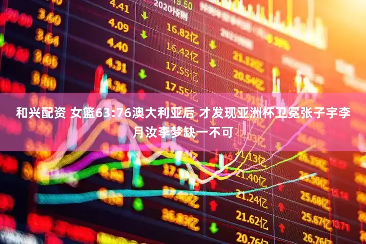 和兴配资 女篮63:76澳大利亚后 才发现亚洲杯卫冕张子宇李月汝李梦缺一不可