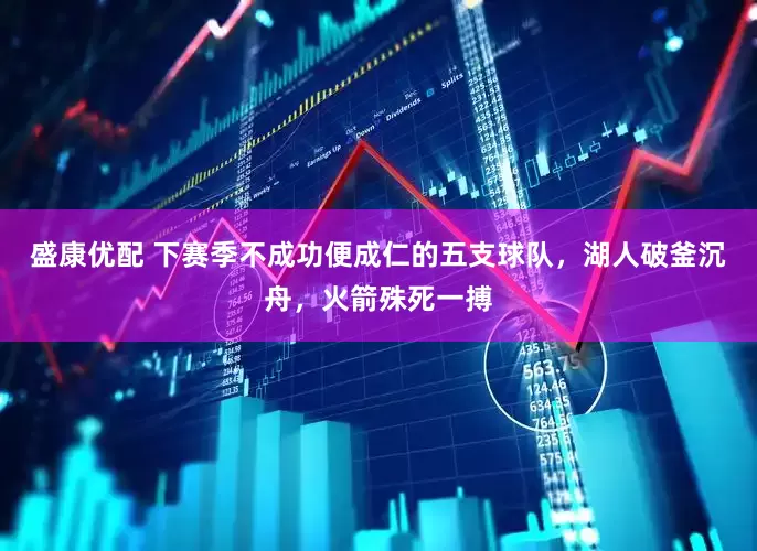 盛康优配 下赛季不成功便成仁的五支球队，湖人破釜沉舟，火箭殊死一搏