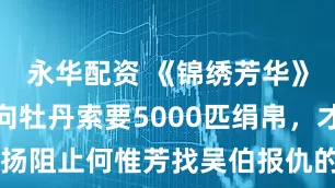 永华配资 《锦绣芳华》看懂姨娘向牡丹索要5000匹绢帛，才明白蒋长扬阻止何惟芳找吴伯报仇的真正用意，何母死得也不算冤！_母亲