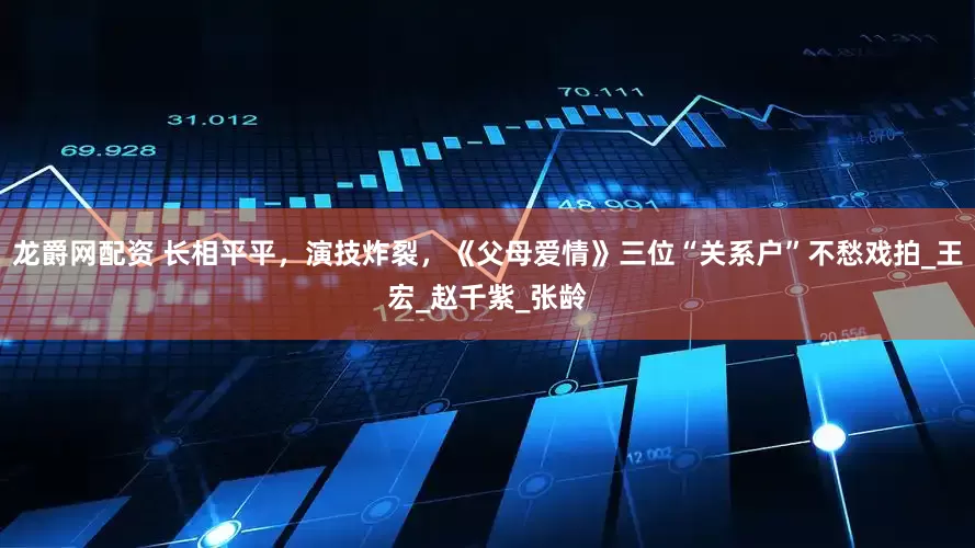 龙爵网配资 长相平平，演技炸裂，《父母爱情》三位“关系户”不愁戏拍_王宏_赵千紫_张龄