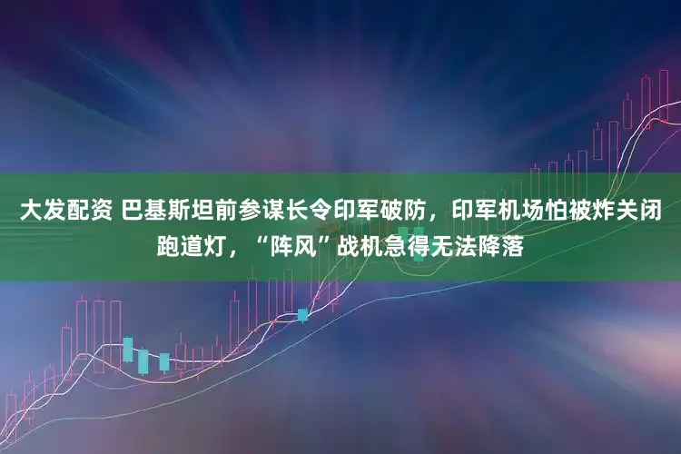 大发配资 巴基斯坦前参谋长令印军破防，印军机场怕被炸关闭跑道灯，“阵风”战机急得无法降落