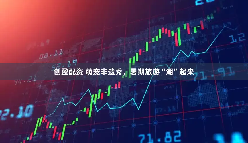 创盈配资 萌宠非遗秀，暑期旅游“潮”起来