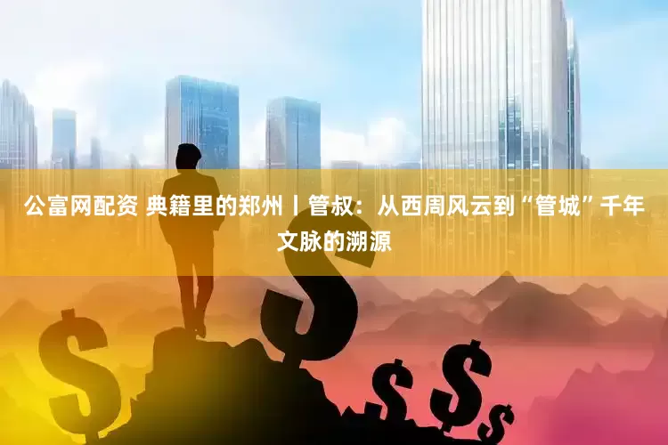 公富网配资 典籍里的郑州丨管叔：从西周风云到“管城”千年文脉的溯源