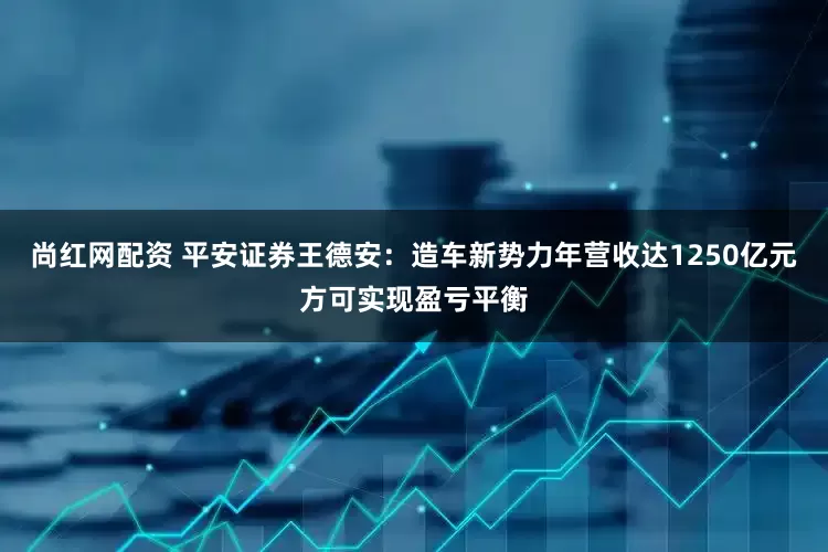 尚红网配资 平安证券王德安：造车新势力年营收达1250亿元方可实现盈亏平衡