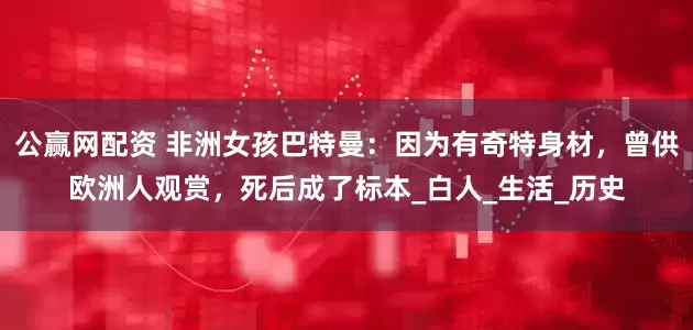 公赢网配资 非洲女孩巴特曼：因为有奇特身材，曾供欧洲人观赏，死后成了标本_白人_生活_历史