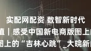 实配网配资 数智新时代 电商新价值｜感受中国新电商版图上的“吉林心跳”_大皖新闻 | 安徽网