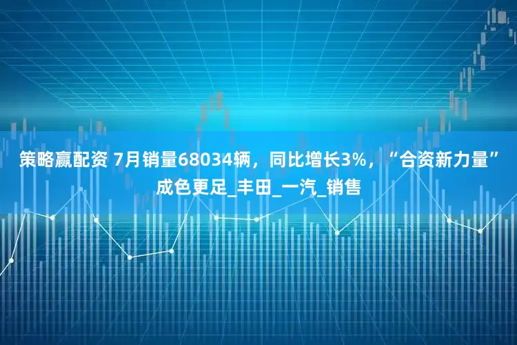 策略赢配资 7月销量68034辆，同比增长3%，“合资新力量”成色更足_丰田_一汽_销售