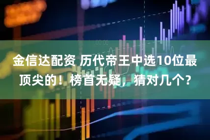 金信达配资 历代帝王中选10位最顶尖的！榜首无疑，猜对几个？