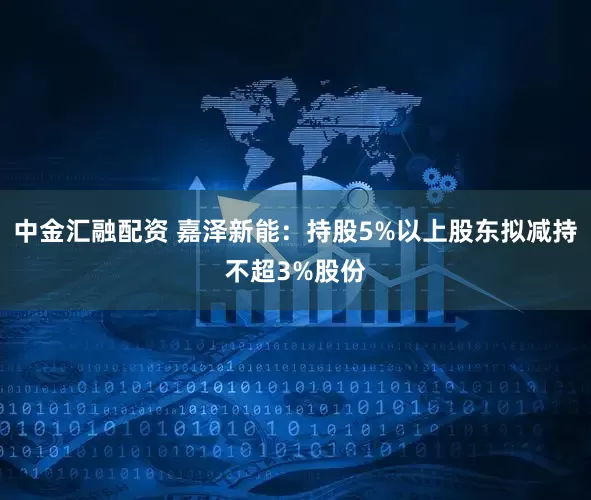 中金汇融配资 嘉泽新能：持股5%以上股东拟减持不超3%股份