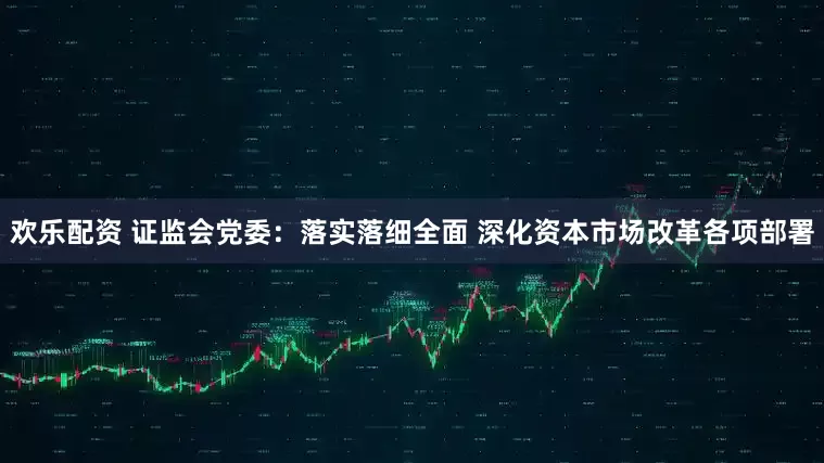 欢乐配资 证监会党委：落实落细全面 深化资本市场改革各项部署