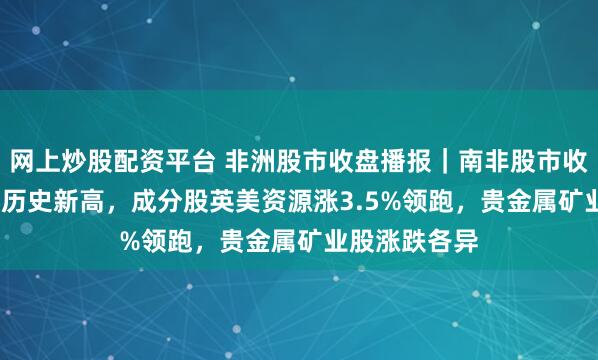 网上炒股配资平台 非洲股市收盘播报｜南非股市收涨约0.6%创历史新高，成分股英美资源涨3.5%领跑，贵金属矿业股涨跌各异
