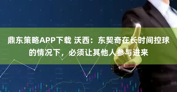 鼎东策略APP下载 沃西：东契奇在长时间控球的情况下，必须让其他人参与进来