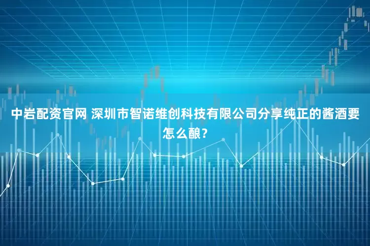 中岩配资官网 深圳市智诺维创科技有限公司分享纯正的酱酒要怎么酿？