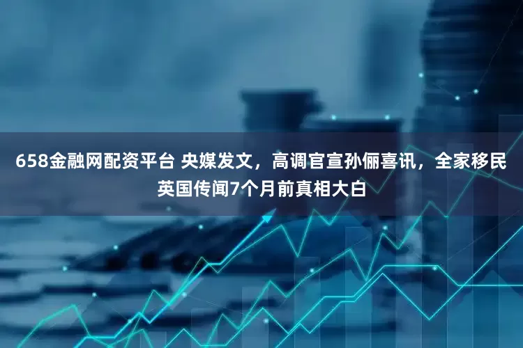 658金融网配资平台 央媒发文，高调官宣孙俪喜讯，全家移民英国传闻7个月前真相大白
