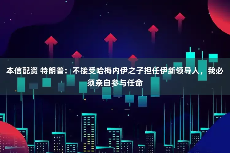 本信配资 特朗普：不接受哈梅内伊之子担任伊新领导人，我必须亲自参与任命