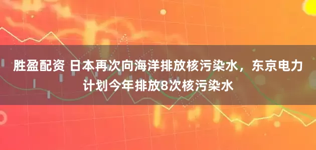 胜盈配资 日本再次向海洋排放核污染水，东京电力计划今年排放8次核污染水