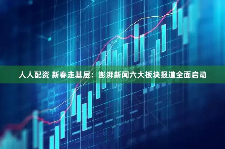 人人配资 新春走基层：澎湃新闻六大板块报道全面启动